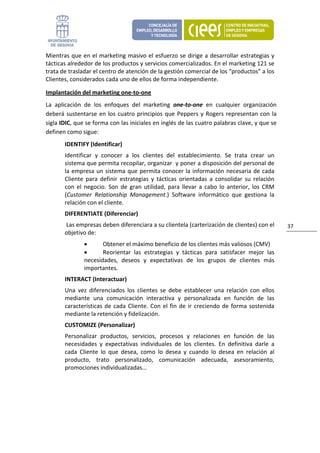 Mientras  que  en  el  marketing  masivo  el  esfuerzo  se  dirige a  desarrollar  estrategias  y 
tácticas alrededor de los productos y servicios comercializados. En el marketing 121 se 
trata de trasladar el centro de atención de la gestión comercial de los “productos” a los 
Clientes, considerados cada uno de ellos de forma independiente.   

Implantación del marketing one‐to‐one    
La  aplicación  de  los  enfoques  del  marketing  one‐to‐one  en  cualquier  organización 
deberá  sustentarse  en  los  cuatro  principios  que  Peppers  y  Rogers  representan  con  la 
sigla IDIC, que se forma con las iniciales en inglés de las cuatro palabras clave, y que se 
definen como sigue:                                                                                           
        IDENTIFY (Identificar)                           
        Identificar  y  conocer  a  los  clientes  del  establecimiento.  Se  trata  crear  un 
        sistema que permita recopilar, organizar  y poner a disposición del personal de 
        la  empresa un sistema  que permita conocer la  información necesaria de cada 
        Cliente  para  definir  estrategias  y  tácticas  orientadas  a  consolidar  su  relación 
        con  el  negocio.  Son  de  gran  utilidad,  para  llevar  a  cabo  lo  anterior,  los  CRM 
        (Customer  Relationship  Management.)  Software  informático  que  gestiona  la 
        relación con el cliente. 
        DIFERENTIATE (Diferenciar) 
         Las empresas deben diferenciara a su clientela (carterización de clientes) con el             37 
        objetivo de:  
                •      Obtener el máximo beneficio de los clientes más valiosos (CMV) 
                •      Reorientar  las  estrategias  y  tácticas  para  satisfacer  mejor  las 
                necesidades,  deseos  y  expectativas  de  los  grupos  de  clientes  más 
                importantes. 
        INTERACT (Interactuar)                             
        Una  vez  diferenciados  los  clientes  se  debe  establecer  una  relación  con  ellos 
        mediante  una  comunicación  interactiva  y  personalizada  en  función  de  las 
        características  de  cada  Cliente.  Con  el  fin  de  ir  creciendo  de  forma  sostenida 
        mediante la retención y fidelización. 
        CUSTOMIZE (Personalizar)                           
        Personalizar  productos,  servicios,  procesos  y  relaciones  en  función  de  las 
        necesidades  y  expectativas  individuales  de  los  clientes.  En  definitiva  darle  a 
        cada  Cliente  lo  que  desea,  como  lo  desea  y  cuando  lo  desea  en  relación  al 
        producto,  trato  personalizado,  comunicación  adecuada,  asesoramiento, 
        promociones individualizadas… 
                                  
 