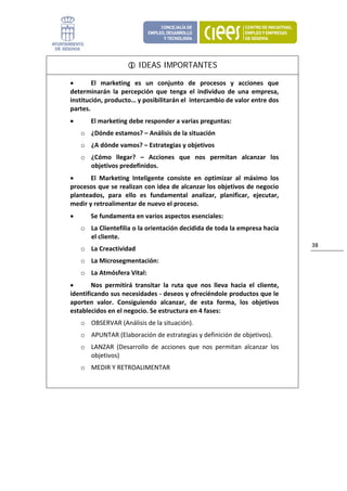 IDEAS IMPORTANTES

    •       El  marketing  es  un  conjunto  de  procesos  y  acciones  que 
    determinarán  la  percepción  que  tenga  el  individuo  de  una  empresa, 
    institución, producto… y posibilitarán el  intercambio de valor entre dos 
    partes.  
    •       El marketing debe responder a varias preguntas:  
        o ¿Dónde estamos? – Análisis de la situación 
        o ¿A dónde vamos? – Estrategias y objetivos 
        o ¿Cómo  llegar?  –  Acciones  que  nos  permitan  alcanzar  los 
          objetivos predefinidos. 
    •      El  Marketing  Inteligente  consiste  en  optimizar  al  máximo  los 
    procesos que se realizan con idea de alcanzar los objetivos de negocio 
    planteados,  para  ello  es  fundamental  analizar,  planificar,  ejecutar, 
    medir y retroalimentar de nuevo el proceso. 
    •       Se fundamenta en varios aspectos esenciales: 
        o La Clientefilia o la orientación decidida de toda la empresa hacia 
          el cliente. 
                                                                                         38 
        o La Creactividad  
        o La Microsegmentación:  
        o La Atmósfera Vital:  
    •       Nos  permitirá  transitar  la  ruta  que  nos  lleva  hacia  el  cliente, 
    identificando sus necesidades ‐ deseos y ofreciéndole productos que le 
    aporten  valor.  Consiguiendo  alcanzar,  de  esta  forma,  los  objetivos 
    establecidos en el negocio. Se estructura en 4 fases: 
        o OBSERVAR (Análisis de la situación).  
        o APUNTAR (Elaboración de estrategias y definición de objetivos).  
        o LANZAR  (Desarrollo  de  acciones  que  nos  permitan  alcanzar  los 
          objetivos) 
        o MEDIR Y RETROALIMENTAR 


                             
 