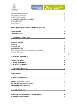 COMPAÑÍAS AÉREAS DE BAJO COSTE                                 60 
LAS EMPRESAS DE DISTRIBUCIÓN                                   61 
LOS SERVICIOS PREMIUM                                          62 
LA NUEVA ERA DEL SERVICIO AL CLIENTE                           63 
AUTOMATIZACIÓN                                                 63 
HUMANIZACIÓN                                                   64 


AUMENTAR LA FLEXIBILIDAD Y OPTIMIZAR LOS PROCESOS              65 


EL OUTSOURCING                                                 65 
FACTORES DE ÉXITO                                              66 


LA COMPETENCIA COOPERATIVA                                     67 


BUSCAR LA SINERGIA                                             67 
COOPETIR                                                       67 
COMARKETING                                                    68 
ALGUNOS EJEMPLOS                                               68 
AFFINITY PETCARE Y DISNEY PARA PROMOCIONAR LA PELÍCULA BOLT    68 
TELEPIZZA Y COCA COLA                                          68 
                                                                     3 
LA ECONOMÍA DEL TALENTO                                        69 


¿QUÉ ES EL TALENTO?                                            69 
LA ESENCIA DEL TALENTO                                         70 
EL TALANTE DE LA EMPRESA                                       70 


LA RESPONSABILIDAD SOCIAL                                      72 


CLAVES DE LA RSC                                               73 


5‐. LANZAR: ¿CÓMO LLEGAR?                                      77 


RECOGER (CAPTACIÓN DE CLIENTES)                                77 
ORGANIZAR (CARTERIZACIÓN DE CLIENTES)                          77 
MANTENER. (RETENER Y FIDELIZAR)                                77 


ACCIONES  CREACTIVAS                                           79 


LAS ACCIONES MULTIFORMATO: EL MARKETING 2.0                    80 
OPTIMIZAR LA COMUNICACIÓN                                      82 
 