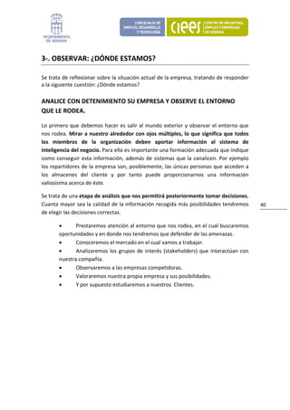 3‐. OBSERVAR: ¿DÓNDE ESTAMOS? 

Se trata de reflexionar sobre la situación actual de la empresa, tratando de responder 
a la siguiente cuestión: ¿Dónde estamos? 

ANALICE CON DETENIMIENTO SU EMPRESA Y OBSERVE EL ENTORNO 
QUE LE RODEA.  

Lo  primero  que  debemos  hacer  es  salir  al  mundo  exterior  y  observar  el  entorno  que 
nos rodea.  Mirar a nuestro alrededor con ojos múltiples, lo que significa que todos 
los  miembros  de  la  organización  deben  aportar  información  al  sistema  de 
inteligencia del negocio. Para ello es importante una formación adecuada que indique 
como  conseguir  esta  información,  además  de  sistemas  que la  canalicen.  Por  ejemplo 
los repartidores de la empresa son, posiblemente, las únicas personas que acceden a 
los  almacenes  del  cliente  y  por  tanto  puede  proporcionarnos  una  información 
valiosísima acerca de éste. 

Se trata de una etapa de análisis que nos permitirá posteriormente tomar decisiones. 
Cuanta mayor sea la calidad de la información recogida más posibilidades tendremos                 40 
de elegir las decisiones correctas. 

        •      Prestaremos atención al entorno que nos rodea, en el cual buscaremos 
        oportunidades y en donde nos tendremos que defender de las amenazas.  
        •      Conoceremos el mercado en el cual vamos a trabajar.  
        •      Analizaremos  los  grupos  de  interés  (stakeholders)  que  interactúan  con 
        nuestra compañía. 
        •      Observaremos a las empresas competidoras. 
        •      Valoraremos nuestra propia empresa y sus posibilidades. 
        •      Y por supuesto estudiaremos a nuestros  Clientes. 

                                 
 