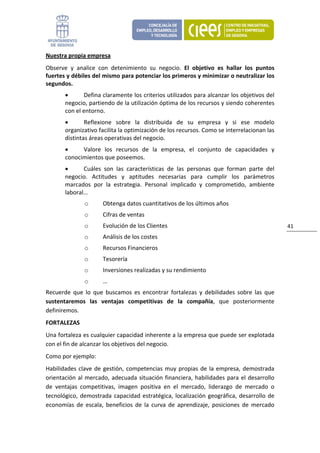 Nuestra propia empresa 
Observe  y  analice  con  detenimiento  su  negocio.  El  objetivo  es  hallar  los  puntos 
fuertes y débiles del mismo para potenciar los primeros y minimizar o neutralizar los 
segundos. 
       •      Defina claramente los criterios utilizados para alcanzar los objetivos del 
       negocio, partiendo de la utilización óptima de los recursos y siendo coherentes 
       con el entorno.  
       •       Reflexione  sobre  la  distribuida  de  su  empresa  y  si  ese  modelo 
       organizativo facilita la optimización de los recursos. Como se interrelacionan las 
       distintas áreas operativas del negocio. 
       •     Valore  los  recursos  de  la  empresa,  el  conjunto  de  capacidades  y 
       conocimientos que poseemos.  
       •      Cuáles  son  las  características  de  las  personas  que  forman  parte  del 
       negocio.  Actitudes  y  aptitudes  necesarias  para  cumplir  los  parámetros 
       marcados  por  la  estrategia.  Personal  implicado  y  comprometido,  ambiente 
       laboral… 
               o       Obtenga datos cuantitativos de los últimos años 
               o       Cifras de ventas 
               o       Evolución de los Clientes                                                  41 
               o       Análisis de los costes 
               o       Recursos Financieros 
               o       Tesorería 
               o       Inversiones realizadas y su rendimiento 
               o       … 
Recuerde  que  lo  que  buscamos  es  encontrar  fortalezas  y  debilidades  sobre  las  que 
sustentaremos  las  ventajas  competitivas  de  la  compañía,  que  posteriormente 
definiremos. 
FORTALEZAS 
Una fortaleza es cualquier capacidad inherente a la empresa que puede ser explotada 
con el fin de alcanzar los objetivos del negocio. 
Como por ejemplo: 
Habilidades  clave  de  gestión,  competencias  muy  propias  de  la  empresa,  demostrada 
orientación  al  mercado,  adecuada  situación  financiera,  habilidades  para  el  desarrollo 
de  ventajas  competitivas,  imagen  positiva  en  el  mercado,  liderazgo  de  mercado  o 
tecnológico,  demostrada  capacidad  estratégica,  localización  geográfica,  desarrollo  de 
economías  de  escala,  beneficios  de  la  curva  de  aprendizaje,  posiciones  de  mercado 
 