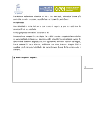 fuertemente  defendidas,  eficiente  acceso  a  los  mercados,  tecnología  propia  y/o 
protegida, ventajas en costes, capacidad para la innovación, y similares. 
DEBILIDADES 
Una  debilidad  es  toda  deficiencia  que  posee  el  negocio  y  que  va  a  dificultar  la 
consecución de sus objetivos. 
Como ejemplo de debilidades hablaríamos de: 
Inexistencia  de  una  gestión  estratégica  clara,  débil  posición  competitiva/altos  niveles 
de  vulnerabilidad,  instalaciones  obsoletas,  débil  situación  financiera/bajos  niveles  de 
rentabilidad, portafolio de productos poco equilibrado, deficiente historial estratégico, 
fuerte  orientación  hacia  adentro,  problemas  operativos  internos,  imagen  débil  o 
negativa  en  el  mercado,  habilidades  de  marketing  por  debajo  de  la  competencia,  y 
similares. 



   Analice su propia empresa 



                                                                                                    42 
 