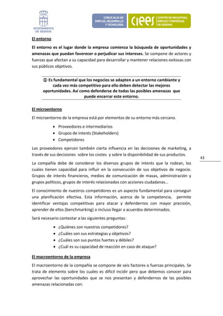 El entorno 
El entorno es el lugar donde la empresa comienza la búsqueda de oportunidades y 
amenazas que puedan favorecer o perjudicar sus intereses. Se compone de actores y 
fuerzas que afectan a su capacidad para desarrollar y mantener relaciones exitosas con 
sus públicos objetivos. 


         Es fundamental que los negocios se adapten a un entorno cambiante y 
           cada vez más competitivo para ello deben detectar las mejores 
      oportunidades. Así como defenderse de todas las posibles amenazas  que 
                           puede encerrar este entorno. 

El microentorno 
El microentorno de la empresa está por elementos de su entorno más cercano. 
              • Proveedores e intermediarios 
              • Grupos de interés (Stakeholders) 
              • Competidores 
Los  proveedores  ejercen  también  cierta  influencia  en  las  decisiones  de  marketing,  a 
través de sus decisiones  sobre los costes  y sobre la disponibilidad de sus productos. 
                                                                                                    43 
La  compañía  debe  de  considerar  los  diversos  grupos  de  interés  que  la  rodean,  los 
cuales  tienen  capacidad  para  influir  en  la  consecución  de  sus  objetivos  de  negocio. 
Grupos  de  interés  financieros,  medios  de  comunicación  de  masas,  administración  y 
grupos políticos, grupos de interés relacionados con acciones ciudadanas… 
El conocimiento de nuestros competidores es un aspecto fundamental para conseguir 
una  planificación  efectiva.  Esta  información,  acerca  de  la  competencia,    permite 
identificar  ventajas  competitivas  para  atacar  y  defendernos  con  mayor  precisión, 
aprender de ellos (benchmarking) o incluso llegar a acuerdos determinados. 
Será necesario contestar a las siguientes preguntas: 
              •   ¿Quiénes son nuestros competidores? 
              •   ¿Cuáles son sus estrategias y objetivos? 
              •   ¿Cuáles son sus puntos fuertes y débiles? 
              •   ¿Cuál es su capacidad de reacción en caso de ataque? 

El macroentorno de la empresa 
El macroentorno de la compañía se compone de seis factores o fuerzas principales. Se 
trata  de  elemento  sobre  los  cuales  es  difícil  incidir  pero  que  debemos  conocer  para 
aprovechar  las  oportunidades  que  se  nos  presentan  y  defendernos  de  las  posibles 
amenazas relacionadas con: 
 
