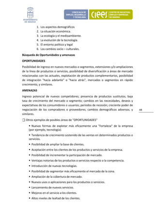 1.   Los aspectos demográficos 
            2.   La situación económica. 
            3.   La ecología y el medioambiente. 
            4.   La evolución de la tecnología. 
            5.   El entorno político y legal 
            6.   Los cambios socio – culturales. 
Búsqueda de Oportunidades y amenazas 
OPORTUNIDADES 
Posibilidad de ingreso en nuevos mercados o segmentos, extensiones y/o ampliaciones 
de la línea de productos o servicios, posibilidad de diversificación a áreas de mercado 
relacionadas con las actuales, explotación de productos complementarios, posibilidad 
de  integración  "hacia  adelante"  o  "hacia  atrás",  mercados  o  segmentos  en  rápido 
crecimiento, y similares. 
AMENAZAS 
Ingreso  potencial  de  nuevos  competidores;  presencia  de  productos  sustitutos;  baja 
tasa  de  crecimiento  del  mercado  o  segmento;  cambios  en  las  necesidades,  deseos  y 
expectativas de los consumidores o usuarios; períodos de recesión; creciente poder de 
negociación  de  los  compradores  o  proveedores;  cambios  demográficos  adversos;  y         44 
similares. 
   Otros ejemplos de posibles áreas de "OPORTUNIDADES" 
       Nuevas  formas  de  explotar  más  eficazmente  una  "Fortaleza"  de  la  empresa 
     (por ejemplo, tecnología). 
       Tendencia de crecimiento sostenido de las ventas en determinados productos o 
     servicios. 
       Posibilidad de ampliar la base de clientes. 
       Aceptación entre los clientes de los productos y servicios de la empresa. 
       Posibilidad de incrementar la participación de mercado. 
       Ventajas notorias de los productos o servicios respecto a la competencia. 
       Introducción de nuevas tecnologías. 
       Posibilidad de segmentar más eficazmente el mercado de la zona. 
       Ampliación de la cobertura de mercado. 
       Nuevos usos o aplicaciones para los productos o servicios. 
       Lanzamiento de nuevos servicios. 
       Mejoras en el servicio a los clientes. 
       Altos niveles de lealtad de los clientes. 
 