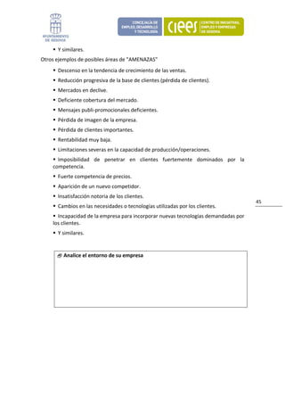 Y similares. 
Otros ejemplos de posibles áreas de "AMENAZAS" 
      Descenso en la tendencia de crecimiento de las ventas. 
      Reducción progresiva de la base de clientes (pérdida de clientes). 
      Mercados en declive. 
      Deficiente cobertura del mercado. 
      Mensajes publi‐promocionales deficientes. 
      Pérdida de imagen de la empresa. 
      Pérdida de clientes importantes. 
      Rentabilidad muy baja. 
      Limitaciones severas en la capacidad de producción/operaciones. 
      Imposibilidad  de  penetrar  en  clientes  fuertemente  dominados  por  la 
    competencia. 
      Fuerte competencia de precios. 
      Aparición de un nuevo competidor. 
      Insatisfacción notoria de los clientes. 
                                                                                     45 
      Cambios en las necesidades o tecnologías utilizadas por los clientes. 
      Incapacidad de la empresa para incorporar nuevas tecnologías demandadas por 
    los clientes. 
      Y similares. 


         Analice el entorno de su empresa




                               
 