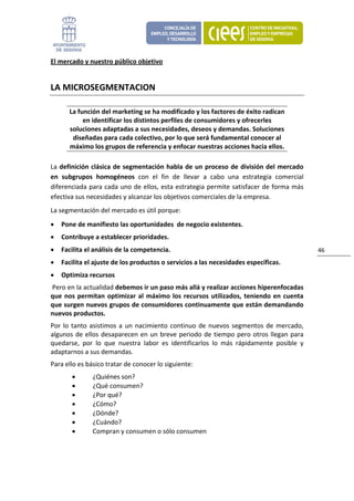 El mercado y nuestro público objetivo 


LA MICROSEGMENTACION 

       La función del marketing se ha modificado y los factores de éxito radican 
            en identificar los distintos perfiles de consumidores y ofrecerles 
       soluciones adaptadas a sus necesidades, deseos y demandas. Soluciones 
        diseñadas para cada colectivo, por lo que será fundamental conocer al 
       máximo los grupos de referencia y enfocar nuestras acciones hacia ellos. 

La  definición  clásica  de  segmentación  habla  de  un  proceso  de  división  del  mercado 
en  subgrupos  homogéneos  con  el  fin  de  llevar  a  cabo  una  estrategia  comercial 
diferenciada para cada uno de ellos, esta estrategia permite satisfacer de forma más 
efectiva sus necesidades y alcanzar los objetivos comerciales de la empresa. 
La segmentación del mercado es útil porque: 
•   Pone de manifiesto las oportunidades  de negocio existentes. 
•   Contribuye a establecer prioridades. 
•   Facilita el análisis de la competencia.                                                       46 
•   Facilita el ajuste de los productos o servicios a las necesidades específicas. 
•   Optimiza recursos 
 Pero en la actualidad debemos ir un paso más allá y realizar acciones hiperenfocadas 
que  nos  permitan  optimizar  al  máximo  los  recursos  utilizados,  teniendo  en  cuenta 
que surgen nuevos grupos de consumidores continuamente que están demandando 
nuevos productos.  
Por  lo  tanto  asistimos  a  un  nacimiento  continuo  de  nuevos  segmentos  de  mercado, 
algunos  de  ellos  desaparecen  en  un  breve  periodo  de  tiempo  pero  otros  llegan  para 
quedarse,  por  lo  que  nuestra  labor  es  identificarlos  lo  más  rápidamente  posible  y 
adaptarnos a sus demandas. 
Para ello es básico tratar de conocer lo siguiente: 
       •       ¿Quiénes son? 
       •       ¿Qué consumen? 
       •       ¿Por qué? 
       •       ¿Cómo? 
       •       ¿Dónde? 
       •       ¿Cuándo? 
       •       Compran y consumen o sólo consumen 
 