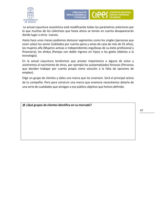  La actual coyuntura económica está modificando todos los parámetros anteriores por 
lo  que  muchos  de  los  colectivos  que  hasta  ahora  se  tenían  en  cuenta desaparecerán 
dando lugar a otros  nuevos. 
Hasta hace unos meses podíamos destacar segmentos como los singles (personas que 
viven solas) los senior (Jubilados por cuenta ajena y amas de casa de más de 55 años), 
las mujeres alfa (Mujeres activas e independientes orgullosas de su éxito profesional y 
financiero),  los  dinkys  (Parejas  con  doble  ingreso  sin  hijos)  o  los  geeks  (Adictos  a  la 
tecnología).  
En  la  actual  coyuntura  tendremos  que  prestar  importancia  a  alguno  de  estos  y 
asistiremos al nacimiento de otros, por ejemplo los autoempleados forzosos (Personas 
que  deciden  trabajar  por  cuenta  propia  como  solución  a  la  falta  de  opciones  de 
empleo). 
Elige un grupo de clientes y dales una marca que los enamore. Será el principal activo 
de tu compañía. Pero para construir una marca que enamore necesitamos dotarla de 
una serie de cualidades que atraigan a ese público objetivo que hemos definido. 
 


     ¿Qué grupos de clientes identifica en su mercado?
                                                                                                         47 




 
 
 

                                   
 