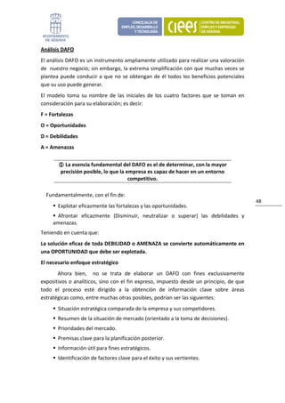 Análisis DAFO 
El análisis DAFO es un instrumento ampliamente utilizado para realizar una valoración 
de  nuestro negocio; sin embargo, la extrema simplificación con que muchas veces se 
plantea  puede  conducir  a  que  no  se  obtengan  de  él  todos  los  beneficios  potenciales 
que su uso puede generar.  
El  modelo  toma  su  nombre  de  las  iniciales  de  los  cuatro  factores  que  se  toman  en 
consideración para su elaboración; es decir: 
F = Fortalezas 
O = Oportunidades 
D = Debilidades 
A = Amenazas 


           La esencia fundamental del DAFO es el de determinar, con la mayor 
         precisión posible, lo que la empresa es capaz de hacer en un entorno 
                                       competitivo. 

  Fundamentalmente, con el fin de: 
                                                                                                   48 
        Explotar eficazmente las fortalezas y las oportunidades. 
      Afrontar  eficazmente  (Disminuir,  neutralizar  o  superar)  las  debilidades  y 
     amenazas. 
Teniendo en cuenta que: 
La solución eficaz de toda DEBILIDAD o AMENAZA se convierte automáticamente en 
una OPORTUNIDAD que debe ser explotada. 
El necesario enfoque estratégico 
       Ahora  bien,    no  se  trata  de  elaborar  un  DAFO  con  fines  exclusivamente 
expositivos o analíticos, sino con el fin expreso, impuesto desde un principio, de que 
todo  el  proceso  esté  dirigido  a  la  obtención  de  información  clave  sobre  áreas 
estratégicas como, entre muchas otras posibles, podrían ser las siguientes: 
        Situación estratégica comparada de la empresa y sus competidores. 
        Resumen de la situación de mercado (orientado a la toma de decisiones). 
        Prioridades del mercado. 
        Premisas clave para la planificación posterior. 
        Información útil para fines estratégicos. 
        Identificación de factores clave para el éxito y sus vertientes. 
 