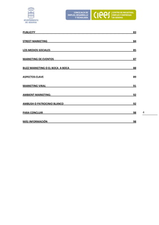 PUBLICITY                           83 


STREET MARKETING                    84 


LOS MEDIOS SOCIALES                 85 


MARKETING DE EVENTOS                87 


BUZZ MARKETING O EL BOCA  A BOCA    88 


ASPECTOS CLAVE                      89 


MARKETING VIRAL                     91 


AMBIENT MARKETING:                  92 


AMBUSH O PATROCINIO BLANCO          92 


PARA CONCLUIR                       98    4 


MÁS INFORMACIÓN                     98 


 

                           
 