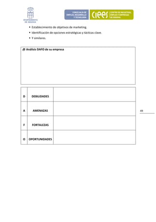 Establecimiento de objetivos de marketing. 
            Identificación de opciones estratégicas y tácticas clave. 
            Y similares. 
 
         Análisis DAFO de su empresa




                               

    D       DEBILIDADES                 

                               

    A        AMENAZAS                                                    49 

                               

    F       FORTALEZAS 

                               

    O  OPORTUNIDADES 

 

 

                                    
 