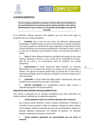 LA VENTAJA COMPETITIVA 


          Una ventaja competitiva constituye un factor diferencial sostenible en 
      las características de una empresa que los clientes perciben como único y 
      determinante, lo que la coloca en una posición de privilegio a los ojos del 
                                      mercado. 

En  la  definición  anterior  aparecen  cinco  palabras  que  son  claves  para  lograr  la 
integración de una ventaja competitiva. 
       1.      Percibida:  No  se  trata  de  que  exista  una  diferencia  objetivamente 
       cuantificada o medible; basta con que los consumidores o clientes la perciban 
       así. Es decir, puede ser una diferencia real o imaginada; lo importante es el que 
       el factor diferencial sea claramente percibido por el mercado; es decir, que no 
       se  trate  de  un  elemento  que  permanece  oculto  a  los  ojos  del  consumidor  o 
       cliente. 
       2.     Única: El factor diferencial debe ser percibido como propio de esa única 
       empresa,  producto  o  servicio;  si  uno  o  varios  de  los  competidores  lo  tienen, 
       deja  de  ser  único  y,  en  consecuencia,  deja  de  constituir  una  ventaja 
       competitiva. 
       3.     Determinante:  El  factor  diferencial  debe  constituir  un  elemento               50 
       determinante  en  el  proceso  de  decisión  de  compra  de  los  consumidores  o 
       clientes. Una agencia de seguros puede tener sus oficinas de un color único y 
       claramente percibido, pero una persona no decide si contrata el seguro por el 
       color de la pared. 
       4.      Sostenible:  El  factor  diferencial  debe  poseer  características  tales  que 
       sea difícil que la competencia las copie a corto plazo. 
       5.     Posición  privilegiada:  Los  competidores  poseen  algún  recurso  o 
       capacidad que genere una ventaja superior. 
PREGUNTAS PARA OBTENER VENTAJAS COMPETITIVAS 
Para  centrar  la  búsqueda  de  las  ventajas  competitivas  que  debe  desarrollar  una 
empresa debemos plantearnos las siguientes preguntas: 
       •       ¿Cómo podemos mejorar los sistemas operativos de la empresa?  
       Una  empresa  puede  identificar  nuevas  ventajas  competitivas  o  fortalecer  y 
       consolidar las que ya posee si logra, por ejemplo, ventajas en costes, mejorar 
       sus tecnologías, mejores condiciones por parte de los proveedores, mejorar sus 
       sistemas  logísticos,  perfeccionar  sus  métodos  de  gestión…  en  definitiva 
       ventajas competitivas centradas en la empresa 
       •     ¿Cómo  podemos  aprovechar  las  oportunidades  que  nos  ofrece  el 
       entorno?  
 