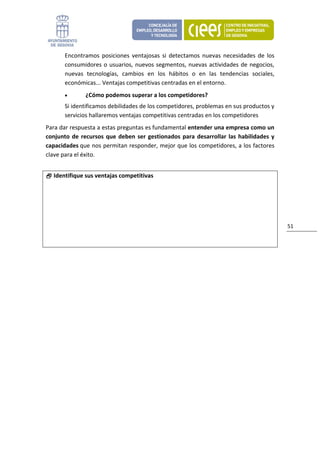 Encontramos  posiciones  ventajosas  si  detectamos  nuevas  necesidades  de  los 
        consumidores  o  usuarios,  nuevos  segmentos,  nuevas  actividades  de  negocios, 
        nuevas  tecnologías,  cambios  en  los  hábitos  o  en  las  tendencias  sociales, 
        económicas... Ventajas competitivas centradas en el entorno. 
        •       ¿Cómo podemos superar a los competidores?  
        Si identificamos debilidades de los competidores, problemas en sus productos y 
        servicios hallaremos ventajas competitivas centradas en los competidores 
Para dar respuesta a estas preguntas es fundamental entender una empresa como un 
conjunto  de  recursos  que  deben  ser  gestionados  para  desarrollar  las  habilidades  y 
capacidades que nos permitan responder, mejor que los competidores, a los factores 
clave para el éxito. 
 
     Identifique sus ventajas competitivas




                                                                                                51 




                                
 