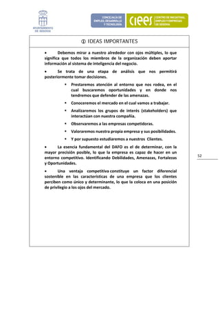 IDEAS IMPORTANTES

    •       Debemos  mirar  a  nuestro  alrededor  con  ojos  múltiples,  lo  que 
    significa  que  todos  los  miembros  de  la  organización  deben  aportar 
    información al sistema de inteligencia del negocio. 
    •      Se  trata  de  una  etapa  de  análisis  que  nos  permitirá 
    posteriormente tomar decisiones.  
                   Prestaremos  atención  al  entorno  que  nos  rodea,  en  el 
                   cual  buscaremos  oportunidades  y  en  donde  nos 
                   tendremos que defender de las amenazas.  
                   Conoceremos el mercado en el cual vamos a trabajar.  
                   Analizaremos  los  grupos  de  interés  (stakeholders)  que 
                   interactúan con nuestra compañía. 
                   Observaremos a las empresas competidoras. 
                   Valoraremos nuestra propia empresa y sus posibilidades. 
                   Y por supuesto estudiaremos a nuestros  Clientes. 
    •     La  esencia  fundamental  del  DAFO  es  el  de  determinar,  con  la 
    mayor  precisión  posible,  lo  que  la  empresa  es  capaz  de  hacer  en  un 
                                                                                      52 
    entorno  competitivo.  Identificando  Debilidades,  Amenazas,  Fortalezas 
    y Oportunidades. 
    •      Una  ventaja  competitiva constituye  un  factor  diferencial 
    sostenible  en  las  características  de  una  empresa  que  los  clientes 
    perciben como único y determinante, lo que la coloca en una posición 
    de privilegio a los ojos del mercado.




 
                            
 