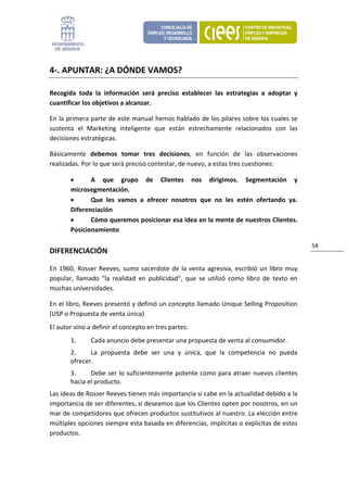 4‐. APUNTAR: ¿A DÓNDE VAMOS? 

Recogida  toda  la  información  será  preciso  establecer  las  estrategias  a  adoptar  y 
cuantificar los objetivos a alcanzar. 

En la primera parte de este manual hemos hablado de los pilares sobre los cuales se 
sustenta  el  Marketing  inteligente  que  están  estrechamente  relacionados  con  las 
decisiones estratégicas. 

Básicamente  debemos  tomar  tres  decisiones,  en  función  de  las  observaciones 
realizadas. Por lo que será preciso contestar, de nuevo, a estas tres cuestiones: 

        •      A  que  grupo  de  Clientes  nos  dirigimos.  Segmentación  y 
        microsegmentación. 
        •      Que  les  vamos  a  ofrecer  nosotros  que  no  les  estén  ofertando  ya. 
        Diferenciación 
        •      Cómo queremos posicionar esa idea en la mente de nuestros Clientes. 
        Posicionamiento  

                                                                                                    54 
DIFERENCIACIÓN 

En  1960,  Rosser  Reeves,  sumo  sacerdote  de  la  venta  agresiva,  escribió  un  libro  muy 
popular,  llamado  "la  realidad  en  publicidad",  que  se  utilizó  como  libro  de  texto  en 
muchas universidades.  

En el libro, Reeves presentó y definió un concepto llamado Unique Selling Proposition 
(USP o Propuesta de venta única) 
El autor vino a definir el concepto en tres partes: 
        1.      Cada anuncio debe presentar una propuesta de venta al consumidor. 
        2.     La  propuesta  debe  ser  una  y  única,  que  la  competencia  no  pueda 
        ofrecer. 
        3.     Debe ser lo suficientemente potente como para atraer nuevos clientes 
        hacia el producto. 
Las ideas de Rosser Reeves tienen más importancia si cabe en la actualidad debido a la 
importancia de ser diferentes, si deseamos que los Clientes opten por nosotros, en un 
mar de competidores que ofrecen productos sustitutivos al nuestro. La elección entre 
múltiples opciones siempre esta basada en diferencias, implícitas o explicitas de estos 
productos. 
 