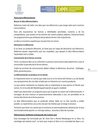 Pasos para diferenciarnos 
Buscar la idea diferenciadora 
Debemos tratar de hallar una idea que nos diferencie y que tenga valor para nuestros 
consumidores. 
Para  ello  buscaremos  las  fuerzas  y  debilidades  percibidas,  nuestras  y  de  los 
competidores, que existen en las mentes de nuestro público objetivo. Posteriormente 
les preguntaremos que atributos del producto tienen más importancia. 
La idea es encontrar aquello que nos permita ser únicos 
Demostrar la diferencia 
Si se tiene un producto diferente, se tiene que ser capaz de demostrar esa diferencia. 
Debemos  poseer  argumentos  que  nos  respalden,  que  apoyen  la  idea  diferenciadora 
haciéndola real y creíble.  
Comunicarla de la forma correcta 
Tener una buena idea no es suficiente es preciso comunicarla adecuadamente y que el 
consumidor la perciba de la forma idónea. 
Todas las acciones de comunicación deben reflejar la diferencia. Anuncios.  Catálogos, 
                                                                                                   55 
Web, presentaciones…  
La diferenciación se produce en la mente. 
Es importante tener en cuenta que todo ocurre en la mente del Cliente, y es allí donde 
nos apropiaremos de una idea simple que se relacione con nuestro producto.  
Lo que somos realmente no importa solo es importante lo que piensa el Cliente que 
somos. En el mundo del Marketing percepción es igual a realidad. 
Habrá que desarrollar un programa para que la gente se entere de la diferenciación. Y 
conseguir  de  esta  manera  un  posicionamiento  adecuado,  o  sea,  ser  percibidos  en  la 
mente del cliente de la forma precisa. 
La  idea  diferenciadora  que  se  pretenda  utilizar  debe  ser  lo  más  sencilla  y  visible 
posible. La repetiremos una y otra vez por los medios que se tenga al alcance.  
Tenemos que tener en cuenta que la memoria es extremadamente selectiva por lo que 
será fundamental aportar un mensaje valioso,  atractivo y fácil de recordar. 

Diferenciarse mediante la búsqueda del océano azul  
Esta  estrategia  fue  formulada  por  W.  Chan  Kim  y  Reneé  Mauborgne  en  su  libro  “La 
estrategia del océano azul”. La tesis que inspira el libro es la necesidad de dejar a un 
 