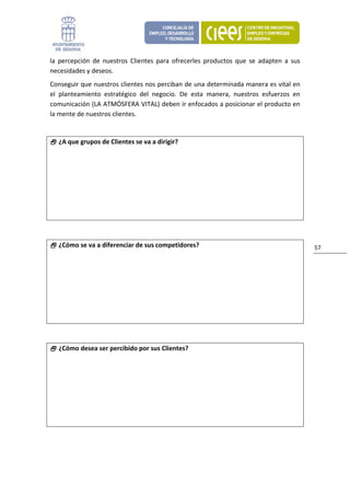 la  percepción  de  nuestros  Clientes  para  ofrecerles  productos  que  se  adapten  a  sus 
necesidades y deseos.  
Conseguir que nuestros clientes nos perciban de una determinada manera es vital en 
el  planteamiento  estratégico  del  negocio.  De  esta  manera,  nuestros  esfuerzos  en 
comunicación (LA ATMÓSFERA VITAL) deben ir enfocados a posicionar el producto en 
la mente de nuestros clientes. 
 

     ¿A que grupos de Clientes se va a dirigir?




 

     ¿Cómo se va a diferenciar de sus competidores?                                              57 




 

     ¿Cómo desea ser percibido por sus Clientes?




 
 