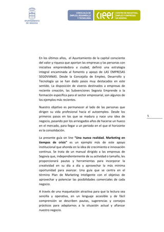 

 

 

 

En los últimos años,  el Ayuntamiento de la capital consciente 
del valor y riqueza que aportan las empresas y las personas con 
iniciativa  emprendedora  a  ciudad,  definió  una  estrategia 
integral  encaminada  al  fomento  y  apoyo  de  LAS  EMPRESAS 
SEGOVIANAS.  Desde  la  Concejalía  de  Empleo,  Desarrollo  y 
Tecnología  ya  se  han  dado  pasos  muy  destacados  en  este 
sentido.  La  disposición  de  viveros  destinados  a  empresas  de 
reciente  creación,  las  Subvenciones  Segovia  Emprende  o  la 
formación específica para el sector empresarial, son algunos de 
los ejemplos más recientes.  

Nuestro  objetivo  es  permanecer  al  lado  de  las  personas  que 
dirigen  su  vida  profesional  hacia  el  autoempleo.  Desde  los 
primeros  pasos  en  los  que  se  madura  y  nace  una  idea  de       5 
negocio, pasando por los arriesgados años de hacerse un hueco 
en el mercado, para llegar a un periodo en el que el horizonte 
es la consolidación. 

La  presente  guía  on  line  “Una  nueva  realidad.  Marketing  en 
tiempos  de  crisis”  es  un  ejemplo  más  de  este  apoyo 
institucional que ahonda en la idea de crecimiento e innovación 
continua.  Se  trata  de  un  manual  dirigido  a  las  empresas  de 
Segovia que, independientemente de su actividad o tamaño, les 
proporcionará  pautas  y  herramientas  para  incorporar  la 
creatividad  en  su  día  a  día  y  aprovechar  la  más  mínima 
oportunidad  para  avanzar.  Una  guía  que  se  centra  en  el 
término  Plan  de  Marketing  Inteligente  con  el  objetivo  de 
aprovechar  y  potenciar  las  posibilidades  comerciales  de  cada 
negocio. 

A través de una maquetación atractiva para que la lectura sea 
sencilla  y  operativa,  en  un  lenguaje  accesible  y  de  fácil 
comprensión  se  describen  pautas,  sugerencias  y  consejos 
prácticos  para  adaptarnos  a  la  situación  actual  y  afianzar 
nuestro negocio.  
 