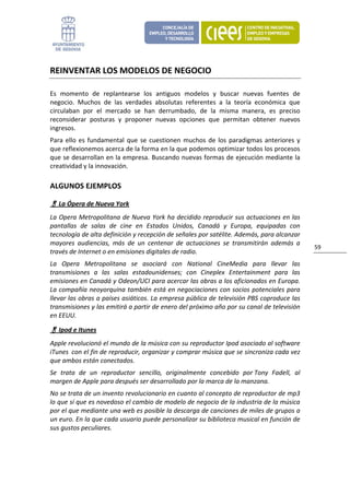 REINVENTAR LOS MODELOS DE NEGOCIO 

Es  momento  de  replantearse  los  antiguos  modelos  y  buscar  nuevas  fuentes  de 
negocio.  Muchos  de  las  verdades  absolutas  referentes  a  la  teoría  económica  que 
circulaban  por  el  mercado  se  han  derrumbado,  de  la  misma  manera,  es  preciso 
reconsiderar  posturas  y  proponer  nuevas  opciones  que  permitan  obtener  nuevos 
ingresos. 
Para  ello  es  fundamental  que  se  cuestionen  muchos  de  los  paradigmas  anteriores  y 
que reflexionemos acerca de la forma en la que podemos optimizar todos los procesos 
que se desarrollan en la empresa. Buscando nuevas formas de ejecución mediante la 
creatividad y la innovación. 

ALGUNOS EJEMPLOS 

     La Ópera de Nueva York 
La Opera Metropolitana de Nueva York ha decidido reproducir sus actuaciones en las 
pantallas  de  salas  de  cine  en  Estados  Unidos,  Canadá  y  Europa,  equipadas  con 
tecnología de alta definición y recepción de señales por satélite. Además, para alcanzar 
mayores  audiencias,  más  de  un  centenar  de  actuaciones  se  transmitirán  además  a 
                                                                                                59 
través de Internet o en emisiones digitales de radio. 
La  Opera  Metropolitana  se  asociará  con  National  CineMedia  para  llevar  las 
transmisiones  a  las  salas  estadounidenses;  con  Cineplex  Entertainment  para  las 
emisiones en Canadá y Odeon/UCI para acercar las obras a los aficionados en Europa. 
La compañía neoyorquina también está en negociaciones con socios potenciales para 
llevar las obras a países asiáticos. La empresa pública de televisión PBS coproduce las 
transmisiones y las emitirá a partir de enero del próximo año por su canal de televisión 
en EEUU. 

     Ipod e Itunes 
Apple revolucionó el mundo de la música con su reproductor Ipod asociado al software 
iTunes  con el fin de reproducir, organizar y comprar música que se sincroniza cada vez 
que ambos están conectados. 
Se  trata  de  un  reproductor  sencillo,  originalmente  concebido  por Tony  Fadell,  al 
margen de Apple para después ser desarrollado por la marca de la manzana.  
No se trata de un invento revolucionario en cuanto al concepto de reproductor de mp3 
lo que sí que es novedoso el cambio de modelo de negocio de la industria de la música 
por el que mediante una web es posible la descarga de canciones de miles de grupos a 
un euro. En la que cada usuario puede personalizar su biblioteca musical en función de 
sus gustos peculiares. 
 
 