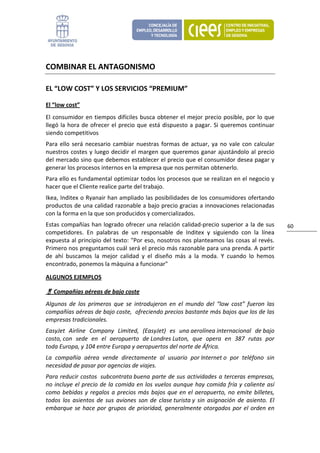 COMBINAR EL ANTAGONISMO 

EL “LOW COST” Y LOS SERVICIOS “PREMIUM” 

El “low cost” 
El  consumidor  en  tiempos  difíciles  busca  obtener  el  mejor  precio  posible,  por  lo  que 
llegó  la  hora  de  ofrecer  el  precio  que  está  dispuesto  a  pagar.  Si  queremos  continuar 
siendo competitivos 
Para  ello  será  necesario  cambiar  nuestras  formas  de  actuar,  ya  no  vale  con  calcular 
nuestros  costes  y  luego  decidir  el  margen  que  queremos  ganar  ajustándolo  al  precio 
del mercado sino que debemos establecer el precio que el consumidor desea pagar y 
generar los procesos internos en la empresa que nos permitan obtenerlo.  
Para ello es fundamental optimizar todos los procesos que se realizan en el negocio y 
hacer que el Cliente realice parte del trabajo. 
Ikea, Inditex o Ryanair han ampliado las posibilidades de los consumidores ofertando 
productos de una calidad razonable a bajo precio gracias a innovaciones relacionadas 
con la forma en la que son producidos y comercializados.  
Estas  compañías  han  logrado  ofrecer  una  relación  calidad‐precio  superior  a  la  de sus          60 
competidores.  En  palabras  de  un  responsable  de  Inditex  y  siguiendo  con  la  línea 
expuesta al principio del texto: "Por eso, nosotros nos planteamos las cosas al revés. 
Primero nos preguntamos cuál será el precio más razonable para una prenda. A partir 
de  ahí  buscamos  la  mejor  calidad  y  el  diseño  más  a  la  moda.  Y  cuando  lo  hemos 
encontrado, ponemos la máquina a funcionar" 

ALGUNOS EJEMPLOS 

   Compañías aéreas de bajo coste 
Algunos  de  los  primeros  que  se  introdujeron  en  el  mundo  del  “low  cost”  fueron  las 
compañías aéreas de bajo coste,  ofreciendo precios bastante más bajos que los de las 
empresas tradicionales. 
EasyJet  Airline  Company  Limited,  (EasyJet)  es  una aerolínea internacional  de bajo 
costo, con  sede  en  el  aeropuerto  de Londres Luton,  que  opera  en  387  rutas  por 
toda Europa, y 104 entre Europa y aeropuertos del norte de África.  
La  compañía  aérea  vende  directamente  al  usuario  por Internet o  por  teléfono  sin 
necesidad de pasar por agencias de viajes.  
Para reducir costos  subcontrata buena parte de sus actividades a terceras empresas, 
no  incluye  el  precio  de  la  comida  en  los  vuelos  aunque  hay  comida  fría  y  caliente  así 
como  bebidas  y  regalos  a  precios  más  bajos  que  en  el  aeropuerto,  no  emite  billetes, 
todos  los  asientos  de  sus  aviones  son  de  clase turista y  sin  asignación  de  asiento.  El 
embarque  se  hace  por  grupos  de  prioridad,  generalmente  otorgados  por  el  orden  en 
 