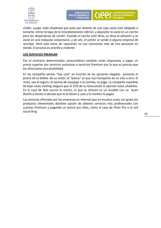 visible. Luego, todo empleado que pase por delante de una caja vacía está obligado a 
tomarla, retirar la tapa de la inmediatamente inferior, y depositar la vacía en un carrito 
para los desperdicios de cartón. Cuando el carrito está lleno, se lleva al almacén y se 
vacía en una máquina compresora, y de ahí, el cartón se vende a alguna empresa de 
reciclaje.  Para  esta  tarea  de  reposición  no  son  necesarias  más  de  tres  personas  en 
tienda. El proceso es sencillo y evidente.  

LOS SERVICIOS PREMIUM 
Por  el  contrario  determinados  consumidores  también  están  dispuestos  a  pagar  un 
precio superior por servicios exclusivos o servicios Premium por lo que es preciso que 
les ofrezcamos esa posibilidad.  
En  las  compañía  aéreas  “low  cost”  en  función  de  las  opciones  elegidas    aumenta  el 
precio de tu billete. De un avión, lo "básico" es que nos transporte de un sitio a otro. El 
resto, sea el seguro, el exceso de equipaje o la comida, se paga. La compañía española 
de bajo coste Vueling asegura que el 15% de su facturación la aportan estos añadidos. 
En  el  caso  de  Ikea  ocurre  lo  mismo,  lo  que  te  ofrecen  es  un  mueble  con  un    buen 
diseño y barato si deseas que te lo llevan a casa y lo monten lo pagas. 
Los servicios ofrecidos por las empresas en Internet que en muchos casos son gratis los 
productos  elementales  dándote  opción  de  obtener  servicios  más  profesionales  con 
cuentas  Premium  y  pagando  un  precio  por  ellos,  como  el  caso  de  Flickr  Pro  o  la  red 
social Xing 
                                                                                                      62 
                                  
 