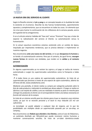 LA NUEVA ERA DEL SERVICIO AL CLIENTE 

Según la filosofía oriental, el yin y yang es un concepto basado en la dualidad de todo 
lo  existente  en  el universo.  Describe  las  dos  fuerzas  fundamentales,  aparentemente 
opuestas y complementarias, que se encuentran en todas las cosas. Un elemento que 
me sirve para ilustrar la continuación de mis reflexiones de la semana pasada, acerca 
de la gestión de los antagonismos. 
Si en el artículo anterior hablaba del “low cost” versus “Premium” hoy voy a tratar de 
exponer  la  radicalización  del  servicio  al  Cliente.  La  automatización  versus  la 
humanización. 
En  la  actual  coyuntura  económica  estamos  asistiendo  ante  un  cambio  de  época, 
impulsado  por  importantes  tendencias,  que  es  preciso  detectar  e  implementar  en 
nuestros negocios.  
Nos encontramos ante una nueva era del servicio, en la que desaparece lo humano y 
se tiende a la automatización extrema. Pero por el contario, de igual forma, resurgen 
nuevas  formas  de  servicio  casi  olvidadas,  que  inciden  en  la  calidez  y  el  contacto 
personal. 

AUTOMATIZACIÓN                                                                                      63 

En  algunos  supermercados  ya  no  existen  las  cajeras  y  el  pago  se  realiza  de  manera 
automatizada  o  surgen  los  supermercados  automáticos  como  la  franquicia  a  todas 
horas. 
    A  todas  Horas  es  una  cadena  de  supermercados  automáticos.  Se  trata  de  un 
supermercado que funciona a través de una especie de cajero automático, abierto las 
24 horas del día. (www.atodashoras.com)  
Mediante  una  pantalla,  el  cliente  realiza  su  compra  por  categorías  pulsando  sobre  la 
foto de cada producto e indicando la cantidad que desea adquirir. El pago se realiza en 
efectivo o con tarjeta de crédito y una vez realizado el sistema se pone en marcha para 
entregar los productos al cliente con el correspondiente ticket y las bolsas necesarias en 
función del volumen de la compra. 
Se trata de un sistema sencillo para los clientes para el que se requieren unos mínimos 
costes,  ya  que  no  se  necesita  personal  y  el  local  es  muy  reducido  (15  m2  son 
suficientes).  
La  tecnología   se  puede  adaptar  a  cualquier  tipo  de  negocio,  por  lo  que  las 
posibilidades  son  múltiples  desde  un  supermercado  pasando  por  un  sex‐shop,  un 
camping… 
Nos encontramos con Robots que atienden a los Clientes, como el caso de Wakamaru, 
un  autómata  diseñado  por  Mitsubishi que  puede  reconocer  rostros  humanos  y 
mantener  conversaciones  sencillas.  Se  trata  de  un robot  doméstico creado 
 