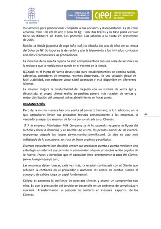 inicialmente para proporcionar compañía a los ancianos y discapacitados. Es de color 
amarillo, mide 100 cm de alto y pesa 30 kg. Tiene dos brazos y su base plana circular 
tiene  un  diámetro  de  45cm.  Los  primeros  100  salieron  a  la  venta  en  septiembre 
de 2005. 
Uniqlo, la tienda japonesa de ropa informal, ha introducido uno de ellos en su tienda 
del Soho de NY. Su labor es la de recibir y dar la bienvenida a los invitados, contactar 
con ellos y comunicarles las promociones.  
La iniciativa de la enseña nipona ha sido complementada con una serie de acciones en 
la red para que la noticia no se quede en el recinto de la tienda.  
ICGKiosk  es  el  Punto  de  Venta  desasistido  para  establecimientos  de  comida  rápida, 
cafeterías,  comedores  de  empresa,  recintos  deportivos…  Es  una  solución  global  de 
fácil  usabilidad,  con  software  visual‐táctil  avanzado  y  está  disponible  en  diferentes 
idiomas.  
La  solución  mejora  la  productividad  del  negocio  con  un  sistema  de  venta  ágil  y 
desasistida;  el  propio  cliente  realiza  su  pedido;  genera  más  rotación  de  ventas  y 
mejor distribución del personal del establecimiento en horas punta. 

HUMANIZACIÓN 
Pero  de  la  misma  manera  hay  una  vuelta  al  contacto  humano,  a  lo  tradicional,  en  la 
que  agricultores  llevan  sus  productos  frescos  personalmente  a  las  empresas.  O                 64 
vendedores expertos asesoran de forma personalizada a sus Clientes. 
     A  la  empresa  Manhattan  Milk  Company  se  le  ha  ocurrido  recuperar  la  figura  del 
lechero y llevar a domicilio, y en botellas de cristal, los pedidos diarios de los clientes, 
recogiendo  después  los  cascos  (www.manhattanmilk.com).  La  idea  es  algo  más 
sofisticada de lo que parece: se trata de leche orgánica y ecológica. 
Diversos agricultores han decidido vender sus productos puerta a puerta mediante una 
estrategia en internet que permite al consumidor adquirir productos recién cogidos de 
la  huerta.  Frutas  y  hortalizas  que  el  agricultor  lleva  directamente  a  casa  del  Cliente. 
(www.lamejornaranja.com)  
Las  empresas  deben  buscar,  cada  vez  más,  la  relación  continuada  con  el  Cliente  que 
refuerce  la  confianza  en  el  proveedor  y  aumente  los  costes  de  cambio.  Donde  el 
concepto de calidez juega un papel fundamental.  
Calidez  es  ganarnos  la  confianza  de  nuestros  clientes  y  asumir  un  compromiso  con 
ellos. Es que la prestación del servicio se desarrolle en un ambiente de complicidad y 
cercanía.    Transformando    al  personal  de  contacto  en  asesores    expertos    de  los 
Clientes. 
 
 