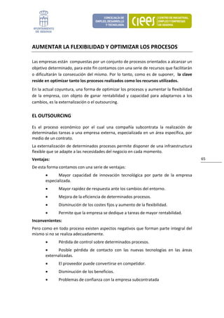 AUMENTAR LA FLEXIBILIDAD Y OPTIMIZAR LOS PROCESOS 

Las empresas están  compuestas por un conjunto de procesos orientados a alcanzar un 
objetivo determinado, para este fin contamos con una serie de recursos que facilitarán 
o  dificultarán  la  consecución  del  mismo.  Por  lo  tanto,  como  es  de  suponer,    la  clave 
reside en optimizar tanto los procesos realizados como los recursos utilizados. 
En la actual coyuntura, una forma de optimizar los procesos y aumentar la flexibilidad 
de  la  empresa,  con  objeto  de  ganar  rentabilidad  y  capacidad  para  adaptarnos  a  los 
cambios, es la externalización o el outsourcing. 


EL OUTSOURCING 

Es  el  proceso  económico  por  el  cual  una  compañía  subcontrata  la  realización  de 
determinadas tareas a una empresa externa, especializada en un área específica, por 
medio de un contrato.  
La externalización de determinados procesos permite disponer de una infraestructura 
flexible que se adapte a las necesidades del negocio en cada momento.  
Ventajas:                                                                                              65 

De esta forma contamos con una serie de ventajas: 
        •      Mayor  capacidad  de  innovación  tecnológica  por  parte  de  la  empresa 
        especializada. 
        •       Mayor rapidez de respuesta ante los cambios del entorno. 
        •       Mejora de la eficiencia de determinados procesos. 
        •       Disminución de los costes fijos y aumento de la flexibilidad.  
        •       Permite que la empresa se dedique a tareas de mayor rentabilidad. 
Inconvenientes: 
Pero como en todo proceso existen aspectos negativos que forman parte integral del 
mismo si no se realiza adecuadamente.  
        •       Pérdida de control sobre determinados procesos. 
        •      Posible  pérdida  de  contacto  con  las  nuevas  tecnologías  en  las  áreas 
        externalizadas. 
        •       El proveedor puede convertirse en competidor. 
        •       Disminución de los beneficios. 
        •       Problemas de confianza con la empresa subcontratada 
 
