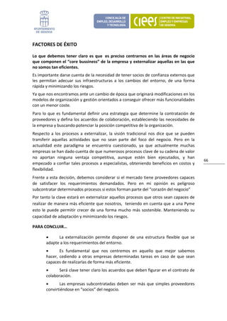 FACTORES DE ÉXITO 

Lo  que  debemos  tener  claro  es  que   es  preciso  centrarnos  en  las  áreas  de  negocio 
que componen el “core bussiness” de la empresa y externalizar aquellas en las que 
no somos tan eficientes. 
Es importante darse cuenta de la necesidad de tener socios de confianza externos que 
les  permitan  adecuar  sus  infraestructuras  a  los  cambios  del  entorno,  de  una  forma 
rápida y minimizando los riesgos. 
Ya que nos encontramos ante un cambio de época que originará modificaciones en los 
modelos de organización y gestión orientados a conseguir ofrecer más funcionalidades 
con un menor coste. 
Paro  lo  que  es  fundamental  definir  una  estrategia  que  determine  la  contratación  de 
proveedores y defina los acuerdos de colaboración, estableciendo las necesidades de 
la empresa y buscando potenciar la posición competitiva de la organización. 
Respecto  a  los  procesos  a  externalizar,  la  visión  tradicional  nos  dice  que  se  pueden 
transferir  aquellas  actividades  que  no  sean  parte  del  foco  del  negocio.  Pero  en  la 
actualidad  este  paradigma  se  encuentra  cuestionado,  ya  que  actualmente  muchas 
empresas se han dado cuenta de que numerosos procesos clave de su cadena de valor 
no  aportan  ninguna  ventaja  competitiva,  aunque  estén  bien  ejecutados,  y  han 
                                                                                                     66 
empezado a confiar tales procesos a especialistas, obteniendo beneficios en costos y 
flexibilidad.  
Frente a esta decisión, debemos considerar si el mercado tiene proveedores capaces 
de  satisfacer  los  requerimientos  demandados.  Pero  en  mi  opinión  es  peligroso 
subcontratar determinados procesos si estos forman parte del “corazón del negocio” 
Por tanto la clave estará en externalizar aquellos procesos que otros sean capaces de 
realizar de manera más eficiente que nosotros,  teniendo en cuenta que a una Pyme 
esto  le  puede  permitir  crecer  de  una  forma  mucho  más  sostenible.  Manteniendo  su 
capacidad de adaptación y minimizando los riesgos. 

PARA CONCLUIR… 

        •     La  externalización  permite  disponer  de  una  estructura  flexible  que  se 
        adapte a los requerimientos del entorno. 
        •       Es  fundamental  que  nos  centremos  en  aquello  que  mejor  sabemos 
        hacer,  cediendo  a  otras  empresas  determinadas  tareas  en  caso  de  que  sean 
        capaces de realizarlas de forma más eficiente. 
        •      Será clave tener claro los acuerdos que deben figurar en el contrato de 
        colaboración. 
        •      Las  empresas  subcontratadas  deben  ser  más  que  simples  proveedores 
        convirtiéndose en “socios” del negocio.   
 