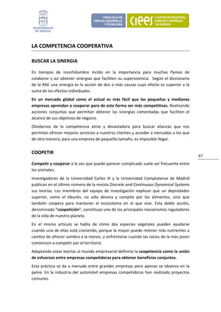 LA COMPETENCIA COOPERATIVA 

BUSCAR LA SINERGIA 

En  tiempos  de  incertidumbre  incido  en  la  importancia  para  muchas  Pymes  de 
colaborar  y así  obtener sinergias  que  faciliten  su  supervivencia.    Según  el  diccionario 
de la RAE una sinergia es la acción de dos o más causas cuyo efecto es superior a la 
suma de los efectos individuales.  
En  un  mercado  global  como  el  actual  es  más  fácil  que  las  pequeñas  y  medianas 
empresas aprendan a cooperar para de esta forma ser más competitivas. Realizando 
acciones  conjuntas  que  permitan  obtener  las  sinergias  comentadas  que  faciliten  el 
alcance de sus objetivos de negocio. 
Olvidarnos  de  la  competencia  atroz  y  devastadora  para  buscar  alianzas  que  nos 
permitan ofrecer mejores servicios a nuestros clientes y acceder a mercados a los que 
de otra manera, para una empresa de pequeño tamaño, es imposible llegar. 


COOPETIR 
                                                                                                     67 
Competir y cooperar a la vez que puede parecer complicado suele ser frecuente entre 
los animales. 
Investigadores  de  la  Universidad  Carlos  III  y  la  Universidad  Complutense  de  Madrid 
publican en el último número de la revista Discrete and Continuous Dynamical Systems 
sus  teorías.  Los  miembros  del  equipo  de  investigación  explican  que  un  depredador 
superior,  como  el  tiburón,  no  sólo  devora  y  compite  por  los  alimentos,  sino  que 
también  coopera  para  mantener  el  ecosistema  en  el  que  vive.  Esta  doble  acción, 
denominada "coopetición", constituye uno de los principales mecanismos reguladores 
de la vida de nuestro planeta.  
En  el  mismo  artículo  se  habla  de  cómo  dos  especies  vegetales  pueden  ayudarse 
cuando una de ellas está creciendo, porque la mayor puede retener más nutrientes a 
cambio de ofrecer sombra a la menor, y enfrentarse cuando las raíces de la más joven 
comiencen a competir por el territorio. 
Adaptando estas teorías al mundo empresarial definiría la coopetencia como la unión 
de esfuerzos entre empresas competidoras para obtener beneficios conjuntos. 
Esta  práctica  se  da  a  menudo  entre  grandes  empresas  pero  apenas  se  observa  en  la 
pyme.  En  la  industria  del  automóvil  empresas  competidoras  han  realizado  proyectos 
comunes.  
 