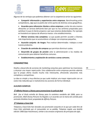 Algunas de las ventajas que podemos obtener con la coopetencia serían las siguientes: 
       • Compartir información y experiencias entre empresas. Benchmarking entre 
       competidores, algo que se podría dar entre pymes de distintas zonas geográficas. 
       • Acuerdos para referenciar clientes a otras empresas y evitar de esta manera  
       ofrecerles un servicio deficiente bien por que no nos sentimos preparados para 
       satisfacer lo que el cliente propone o por que estamos desbordados. Por ejemplo 
       en hostelería en épocas de afluencia masiva  a los establecimientos. 
       • Ofertar  servicios  más  completos.  Lo  que  puede  permitir  acceder  a  Clientes 
       más importantes que no acostumbran a trabajar con empresas pequeñas. 
       • Asunción conjunta  de riesgos. Para realizar determinados  trabajos o crear 
       nuevos productos. 
       •   Creación de centrales de compras que permitan disminuir costes. 
       • Desarrollo  de  grupos  de  presión  ante  la  administración  o  los  medios  de 
       comunicación para obtener beneficios comunes. 
       •   Establecimiento y explotación de servicios o zonas comunes. 

COMARKETING 

Diseño y desarrollo de acciones de marketing conjuntas para optimizar las inversiones                 68 
y alcanzar una mayor repercusión. Esta colaboración entre empresas permite además 
que  la  propia  oferta  resulte  mucho  más  interesante,  ofreciendo  soluciones  más 
completas y competitivas.  
La idea es simple y muy efectiva ya que suele implicar una mayor repercusión con un 
coste más reducido que si realizáramos las acciones de forma individual. 

ALGUNOS EJEMPLOS 

     Affinity Petcare y Disney para promocionar la película Bolt 
Bolt    fue  el  título  estrella  de  Disney  para  la  cartelera  navideña  del  2008,  para  su 
promoción, Walt Disney Pictures ha llegado a un acuerdo con la marca de comida para 
animales Brekkies Excel, propiedad de Affinity Petcare. 

     Telepizza y Coca Cola 
Telepizza y Coca‐Cola han lanzado una promoción conjunta en la que por cada litro de 
Coca  Cola  solicitado  por  el  consumidor  en  su  pedido,  Telepizza  regala  una  botella 
edición 1900 (tipo Hutchinson), similar a los envases originarios de principios de siglo. 
                                  
 