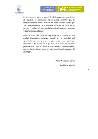En un momento como el actual donde la coyuntura económica 
    es  proclive  al  pesimismo  no  debemos  permitir  que  la 
    desconfianza nos impida avanzar. Ya Albert Einstein señaló que 
    “La  creatividad  nace  de  la  angustia,  como  el  día  de  la  noche 
    oscura. Es en la crisis que nace la inventiva, los descubrimientos 
    y las grandes estrategias”. 

    Nuestra  visión  del  futuro  de  Segovia  pasa  por  construir  una 
    ciudad  innovadora,  creativa,  basada  en  la  sociedad  del 
    conocimiento,  con  empuje  y  con  ideas  para  continuar 
    creciendo.  Este  marco  no  es  posible  sin  el  valor  de  aquéllas 
    personas que cuentan con un espíritu creador  y emprendedor, 
    que un día decidieron poner en marcha su idea de negocio, SU 
    EMPRESA.   

     

                                                Pedro Arahuetes García 

                                                      Alcalde de Segovia 

                                                                               6 
 