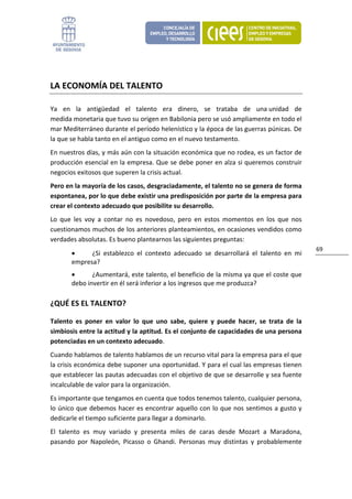  


LA ECONOMÍA DEL TALENTO 

Ya  en  la  antigüedad  el  talento  era  dinero,  se  trataba  de  una unidad  de 
medida monetaria que tuvo su origen en Babilonia pero se usó ampliamente en todo el 
mar Mediterráneo durante el período helenístico y la época de las guerras púnicas. De 
la que se habla tanto en el antiguo como en el nuevo testamento. 
En nuestros días, y más aún con la situación económica que no rodea, es un factor de 
producción esencial en la empresa. Que se debe poner en alza si queremos construir 
negocios exitosos que superen la crisis actual. 
Pero en la mayoría de los casos, desgraciadamente, el talento no se genera de forma 
espontanea, por lo que debe existir una predisposición por parte de la empresa para 
crear el contexto adecuado que posibilite su desarrollo.  
Lo  que  les  voy  a  contar  no  es  novedoso,  pero  en  estos  momentos  en  los  que  nos 
cuestionamos muchos de los anteriores planteamientos, en ocasiones vendidos como 
verdades absolutas. Es bueno plantearnos las siguientes preguntas: 
                                                                                                   69 
        •     ¿Si  establezco  el  contexto  adecuado  se  desarrollará  el  talento  en  mi 
        empresa?  
        •      ¿Aumentará, este talento, el beneficio de la misma ya que el coste que 
        debo invertir en él será inferior a los ingresos que me produzca? 

¿QUÉ ES EL TALENTO? 

Talento  es  poner  en  valor  lo  que  uno  sabe,  quiere  y  puede  hacer,  se  trata  de  la 
simbiosis entre la actitud y la aptitud. Es el conjunto de capacidades de una persona 
potenciadas en un contexto adecuado. 
Cuando hablamos de talento hablamos de un recurso vital para la empresa para el que 
la crisis económica debe suponer una oportunidad. Y para el cual las empresas tienen 
que establecer las pautas adecuadas con el objetivo de que se desarrolle y sea fuente 
incalculable de valor para la organización. 
Es importante que tengamos en cuenta que todos tenemos talento, cualquier persona, 
lo único que debemos hacer es encontrar aquello con lo que nos sentimos a gusto y 
dedicarle el tiempo suficiente para llegar a dominarlo.  
El  talento  es  muy  variado  y  presenta  miles  de  caras  desde  Mozart  a  Maradona, 
pasando  por  Napoleón,  Picasso  o  Ghandi.  Personas  muy  distintas  y  probablemente 
 