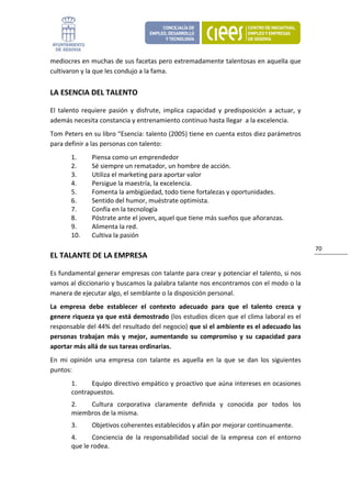 mediocres en muchas de sus facetas pero extremadamente talentosas en aquella que 
cultivaron y la que les condujo a la fama. 


LA ESENCIA DEL TALENTO 

El  talento  requiere  pasión  y  disfrute,  implica  capacidad  y  predisposición  a  actuar,  y 
además necesita constancia y entrenamiento continuo hasta llegar  a la excelencia. 
Tom Peters en su libro “Esencia: talento (2005) tiene en cuenta estos diez parámetros 
para definir a las personas con talento: 
        1.      Piensa como un emprendedor 
        2.      Sé siempre un rematador, un hombre de acción. 
        3.      Utiliza el marketing para aportar valor 
        4.      Persigue la maestría, la excelencia. 
        5.      Fomenta la ambigüedad, todo tiene fortalezas y oportunidades. 
        6.      Sentido del humor, muéstrate optimista. 
        7.      Confía en la tecnología 
        8.      Póstrate ante el joven, aquel que tiene más sueños que añoranzas. 
        9.      Alimenta la red. 
        10.     Cultiva la pasión 
                                                                                                     70 
EL TALANTE DE LA EMPRESA 

Es fundamental generar empresas con talante para crear y potenciar el talento, si nos 
vamos al diccionario y buscamos la palabra talante nos encontramos con el modo o la 
manera de ejecutar algo, el semblante o la disposición personal. 
La  empresa  debe  establecer  el  contexto  adecuado  para  que  el  talento  crezca  y 
genere riqueza ya que está demostrado (los estudios dicen que el clima laboral es el 
responsable del 44% del resultado del negocio) que si el ambiente es el adecuado las 
personas  trabajan  más  y  mejor,  aumentando  su  compromiso  y  su  capacidad  para 
aportar más allá de sus tareas ordinarias. 
En  mi  opinión  una  empresa  con  talante  es  aquella  en  la  que  se  dan  los  siguientes 
puntos: 
        1.     Equipo directivo empático y proactivo que aúna intereses en ocasiones 
        contrapuestos. 
        2.   Cultura  corporativa  claramente  definida  y  conocida  por  todos  los 
        miembros de la misma. 
        3.      Objetivos coherentes establecidos y afán por mejorar continuamente. 
        4.     Conciencia  de  la  responsabilidad  social  de  la  empresa  con  el  entorno 
        que le rodea. 
 