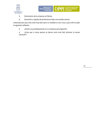 5.      Orientación de la empresa al Cliente. 
       6.      Sensación y orgullo de pertenencia bajo una enseña común. 
Usted pensará que esto está muy bien pero la realidad es otra cosa y para ello le pido 
la siguiente reflexión: 
       •       ¿Existe una predisposición en su empresa para lograrlo? 
       •       ¿Cree  que  si  estas  pautas  se  dieran  sería  más  fácil  afrontar  la  actual 
       situación? 
 
 
 
 
 
 
 
                                 



                                                                                                     71 
 
