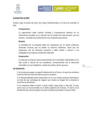 CLAVES DE LA RSC 

Existen,  bajo  mi  punto  de  vista,  tres  claves  fundamentales  a  la  hora  de  entender  la 
RSC: 
        Transparencia. 
        La  organización  debe  mostrar  claridad  y  transparencia  extrema  en  su 
        información contable, en su relación con los medios de comunicación, con sus 
        clientes… Evitando los ocultamientos y las conductas poco éticas. 
        Respeto 
        La  actividad  de  la  compañía  debe  ser  respetuosa  con  el  medio  ambiente, 
        utilizando  recursos  que  no  dañen  su  entorno  ambiental.  Tiene  que  ser 
        respetuosa  con  los  derechos  humanos  y  debe  tender  a  ofrecer  a  sus 
        trabajadores las mejores condiciones laborales. 
        Compromiso 
        Es vital que la empresa esté comprometida con la sociedad, implicándose en la 
        vida  social  y  cultural  de  sus  ciudadanos.  Comprometida  con  el  desarrollo 
        sostenible y el uso inteligente, a todos los niveles, de los recursos.                       73 
EN DEFINITIVA 
       Las empresas juegan un papel fundamental en el futuro y lo que hoy siembren 
     serán los hijos de nuestros hijos los que lo cosechen. 
       La  Responsabilidad  Social  Corporativa  no  es  una  simple  conducta  filantrópica, 
     se  trata  de  una  estrategia  de  negocio  que  mejora  la  imagen  de  la  empresa  y 
     aumenta sus beneficios. 
       Las  empresas  deben  invertir  a  corto,  medio,  largo  plazo  y  más  allá.  Ya  que, 
     como  reza  un  mural  pintado  en  la  bahía  argentina  de  Ushuaia,  “la  tierra  no  la 
     heredamos de nuestros padres sino que la pedimos prestada a nuestros hijos” 
                                 
 