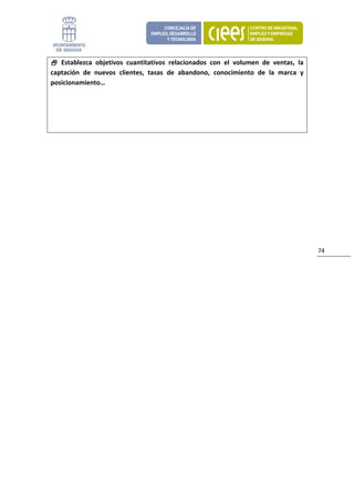   Establezca  objetivos  cuantitativos  relacionados  con  el  volumen  de  ventas,  la 
captación  de  nuevos  clientes,  tasas  de  abandono,  conocimiento  de  la  marca  y 
posicionamiento… 




      
 
                               




                                                                                             74 
 