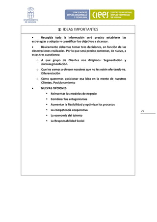 IDEAS IMPORTANTES

    •      Recogida  toda  la  información  será  preciso  establecer  las 
    estrategias a adoptar y cuantificar los objetivos a alcanzar. 
    •       Básicamente  debemos tomar  tres decisiones, en  función  de  las 
    observaciones realizadas. Por lo que será preciso contestar, de nuevo, a 
    estas tres cuestiones: 
        o A  que  grupo  de  Clientes  nos  dirigimos.  Segmentación  y 
          microsegmentación. 
        o Que les vamos a ofrecer nosotros que no les estén ofertando ya. 
          Diferenciación 
        o Cómo  queremos  posicionar  esa  idea  en  la  mente  de  nuestros 
          Clientes. Posicionamiento 
    •      NUEVAS OPCIONES 
                  Reinventar los modelos de negocio 
                  Combinar los antagonismos 
                  Aumentar la flexibilidad y optimizar los procesos 
                  La competencia cooperativa                                     75 
                  La economía del talento 
                  La Responsabilidad Social 




 

                           
 