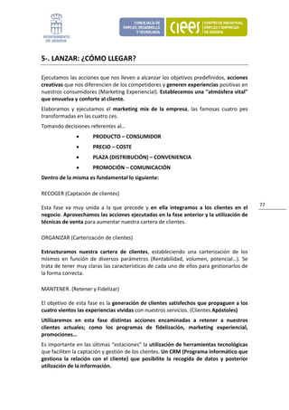 5‐. LANZAR: ¿CÓMO LLEGAR? 

Ejecutamos las acciones que nos lleven a alcanzar los objetivos predefinidos, acciones 
creativas que nos diferencien de los competidores y generen experiencias positivas en 
nuestros consumidores (Marketing Experiencial). Establecemos una "atmósfera vital" 
que envuelva y conforte al cliente. 
Elaboramos  y  ejecutamos  el  marketing  mix  de  la  empresa,  las  famosas  cuatro  pes 
transformadas en las cuatro ces.  
Tomando decisiones referentes al… 
                •       PRODUCTO – CONSUMIDOR 
                •       PRECIO – COSTE 
                •       PLAZA (DISTRIBUCIÓN) – CONVENIENCIA 
                •       PROMOCIÓN – COMUNICACIÓN 
Dentro de la misma es fundamental lo siguiente: 

RECOGER (Captación de clientes) 
                                                                                                      77 
Esta  fase  va  muy  unida  a  la  que  precede  y  en  ella  integramos  a  los  clientes  en  el 
negocio. Aprovechamos las acciones ejecutadas en la fase anterior y la utilización de  
técnicas de venta para aumentar nuestra cartera de clientes.  

ORGANIZAR (Carterización de clientes) 

Estructuramos  nuestra  cartera  de  clientes,  estableciendo  una  carterización  de  los 
mismos  en  función  de  diversos  parámetros  (Rentabilidad,  volumen,  potencial…).  Se 
trata de tener muy claras las características de cada uno de ellos para gestionarlos de 
la forma correcta.  

MANTENER. (Retener y Fidelizar) 

El objetivo de esta fase es la generación de clientes satisfechos que propaguen a los 
cuatro vientos las experiencias vividas con nuestros servicios. (Clientes Apóstoles) 
Utilizaremos  en  esta  fase  distintas  acciones  encaminadas  a  retener  a  nuestros 
clientes  actuales;  como  los  programas  de  fidelización,  marketing  experiencial, 
promociones… 
Es importante en las últimas “estaciones” la utilización de herramientas tecnológicas 
que faciliten la captación y gestión de los clientes. Un CRM (Programa informático que 
gestiona  la  relación  con  el  cliente)  que  posibilite  la  recogida  de  datos  y  posterior 
utilización de la información. 
 