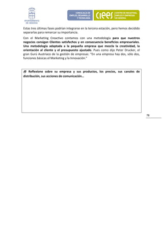 Estas tres últimas fases podrían integrarse en la tercera estación, pero hemos decidido 
separarlas para remarcar su importancia. 
Con  el  Marketing  Creactivo  contamos  con  una  metodología  para  que  nuestros 
negocios  consigan  Clientes  satisfechos  y  en  consecuencia  beneficios  empresariales. 
Una  metodología  adaptada  a  la  pequeña  empresa  que  mezcla  la  creatividad,  la 
orientación  al  cliente  y  el  presupuesto  ajustado.  Pues  como  dijo  Peter  Drucker,  el 
gran  Gurú  Austriaco  de  la  gestión  de  empresas:  “En  una  empresa  hay  dos,  sólo  dos, 
funciones básicas el Marketing y la Innovación.” 
 

     Reflexione  sobre  su  empresa  y  sus  productos,  los  precios,  sus  canales  de 
distribución, sus acciones de comunicación…




                                                                                                   78 
                                 
 