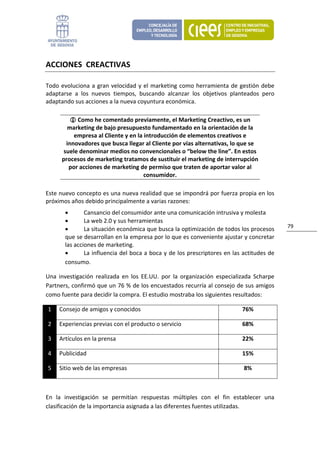 ACCIONES  CREACTIVAS 

Todo  evoluciona  a  gran  velocidad  y  el  marketing  como  herramienta  de  gestión  debe 
adaptarse  a  los  nuevos  tiempos,  buscando  alcanzar  los  objetivos  planteados  pero 
adaptando sus acciones a la nueva coyuntura económica. 

                Como he comentado previamente, el Marketing Creactivo, es un 
           marketing de bajo presupuesto fundamentado en la orientación de la 
              empresa al Cliente y en la introducción de elementos creativos e 
           innovadores que busca llegar al Cliente por vías alternativas, lo que se 
          suele denominar medios no convencionales o “below the line”. En estos 
         procesos de marketing tratamos de sustituir el marketing de interrupción 
            por acciones de marketing de permiso que traten de aportar valor al 
                                         consumidor. 

Este nuevo concepto es una nueva realidad que se impondrá por fuerza propia en los 
próximos años debido principalmente a varias razones: 
           •       Cansancio del consumidor ante una comunicación intrusiva y molesta 
           •       La web 2.0 y sus herramientas 
                                                                                                 79 
           •       La situación económica que busca la optimización de todos los procesos 
           que se desarrollan en la empresa por lo que es conveniente ajustar y concretar 
           las acciones de marketing. 
           •       La influencia del boca a boca y de los prescriptores en las actitudes de 
           consumo. 

Una  investigación  realizada  en  los  EE.UU.  por  la  organización  especializada  Scharpe 
Partners, confirmó que un 76 % de los encuestados recurría al consejo de sus amigos 
como fuente para decidir la compra. El estudio mostraba los siguientes resultados: 

    1    Consejo de amigos y conocidos                                          76% 

    2    Experiencias previas con el producto o servicio                        68% 

    3    Artículos en la prensa                                                 22% 

    4    Publicidad                                                             15% 

    5    Sitio web de las empresas                                              8% 

 

En  la  investigación  se  permitían  respuestas  múltiples  con  el  fin  establecer  una 
clasificación de la importancia asignada a las diferentes fuentes utilizadas. 
 