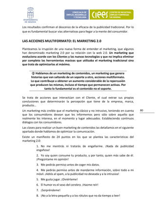 Los resultados confirman el descenso de la eficacia de la publicidad tradicional. Por lo 
que es fundamental buscar vías alternativas para llegar a la mente del consumidor. 


LAS ACCIONES MULTIFORMATO: EL MARKETING 2.0 

Planteamos  la  irrupción  de  una  nueva  forma  de  entender  el  marketing,  que  algunos 
han  denominado  marketing  2.0  por  su  relación  con  la  web  2.0.  Un  marketing  que 
evoluciona acorde con los Clientes y las nuevas tecnologías y que no implica eliminar 
por  completo  las  herramientas  masivas  que  utilizaba  el  marketing  tradicional  sino 
que trata de optimizarlas al máximo. 

           Hablamos de un marketing de contenidos, un marketing que genera 
       historias que van saltando de un soporte a otro, acciones multiformato. 
      Lo que contribuye a obtener un aumento considerable de la repercusión 
      que producen las mismas, incluso el tiempo que permanecen activas. Por 
                  tanto lo fundamental es el contenido no el soporte. 

Se  trata  de  acciones  que  interactúan  con  el  Cliente,  el  cual  extrae  sus  propias 
conclusiones  que  determinarán  la  percepción  que  tiene  de  la  empresa,  marca, 
producto… 
Un marketing más creíble que el marketing clásico y no intrusivo, teniendo en cuenta            80 
que  los  consumidores  desean  que  les  informemos  pero  sólo  sobre  aquello  que 
realmente  les  interesa,  en  el  momento  y  lugar  adecuados.  Estableciendo  continuos 
diálogos con los consumidores. 
Las claves para realizar un buen marketing de contenidos las detallamos en el siguiente 
apartado donde hablamos de optimizar la comunicación. 
Existe  un  manifiesto  de  24  puntos  en  los  que  se  plantea  las  características  del 
marketing 2.0: 
           1. No  me  mentirás  ni  tratarás  de  engañarme.  ¡Nada  de  publicidad 
           engañosa! 
           2. Yo soy quien consume tu producto, y por tanto, quien más sabe de él. 
           ¡Pregúntame mi opinión! 
           3. Me pedirás permiso antes de coger mis datos. 
           4. Me  pedirás permiso  antes  de mandarme  información,  sobre  todo  a  mi 
           móvil. ¡Adiós al spam, a la publicidad no deseada y a la intrusiva! 
           5. Me gusta jugar. ¡Diviérteme! 
           6. El humor es el sexo del cerebro. ¡Hazme reír! 
           7. ¡Sorpréndeme! 
           8. ¡No a la letra pequeña y a los rótulos que no da tiempo a leer! 
 