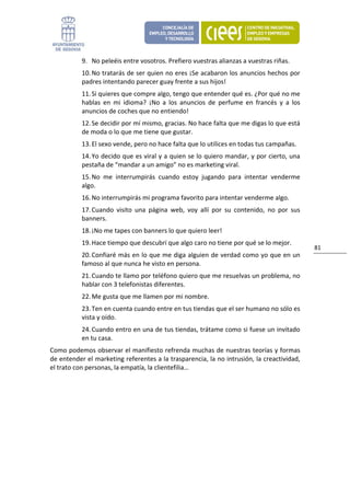 9. No peleéis entre vosotros. Prefiero vuestras alianzas a vuestras riñas. 
           10. No tratarás de ser quien no eres ¡Se acabaron los anuncios hechos por 
           padres intentando parecer guay frente a sus hijos! 
           11. Si quieres que compre algo, tengo que entender qué es. ¿Por qué no me 
           hablas  en  mi  idioma?  ¡No  a  los  anuncios  de  perfume  en  francés  y  a  los 
           anuncios de coches que no entiendo! 
           12. Se decidir por mí mismo, gracias. No hace falta que me digas lo que está 
           de moda o lo que me tiene que gustar. 
           13. El sexo vende, pero no hace falta que lo utilices en todas tus campañas. 
           14. Yo decido que es viral y a quien se lo quiero mandar, y por cierto, una 
           pestaña de “mandar a un amigo” no es marketing viral. 
           15. No  me  interrumpirás  cuando  estoy  jugando  para  intentar  venderme 
           algo. 
           16. No interrumpirás mi programa favorito para intentar venderme algo. 
           17. Cuando  visito  una  página  web,  voy  allí  por  su  contenido,  no  por  sus 
           banners. 
           18. ¡No me tapes con banners lo que quiero leer! 
           19. Hace tiempo que descubrí que algo caro no tiene por qué se lo mejor. 
                                                                                                  81 
           20. Confiaré más en lo que me diga alguien de verdad como yo que en un 
           famoso al que nunca he visto en persona. 
           21. Cuando te llamo por teléfono quiero que me resuelvas un problema, no 
           hablar con 3 telefonistas diferentes. 
           22. Me gusta que me llamen por mi nombre. 
           23. Ten en cuenta cuando entre en tus tiendas que el ser humano no sólo es 
           vista y oído. 
           24. Cuando entro en una de tus tiendas, trátame como si fuese un invitado 
           en tu casa. 
Como podemos observar el manifiesto refrenda muchas de nuestras teorías y formas 
de entender el marketing referentes a la trasparencia, la no intrusión, la creactividad, 
el trato con personas, la empatía, la clientefilia…                            
 