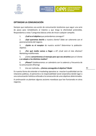  


OPTIMIZAR LA COMUNICACIÓN 

Siempre que realicemos una acción de comunicación tendremos que seguir una serie 
de  pasos  para  rentabilizarla  al  máximo  y  que  tenga  la  efectividad  pretendida. 
Respondamos a estas 7 preguntas básicas antes de iniciar cualquier campaña. 
       1.     ¿Cuál es el objetivo que pretendemos conseguir? 
       2.     ¿Qué  queremos  decirle  a  nuestro  cliente?  Debe  ser  coherente  con  el 
       posicionamiento del negocio. 
       3.     ¿Quién  es  el  receptor  de  nuestra  acción?  Determinar  la  población‐
       objetivo. 
       4.    ¿Por  qué  medio  vamos  a  llegar  a  él?  ¿Cuál  será  el  más  efectivo?  
       Marketing multiformato. 
       5.     ¿Cómo convertiremos el mensaje para que sea atractivo para el cliente 
       y se adapte a los distintos medios? 
       6.    ¿Plazos? Estableceremos un calendario con la cadencia y frecuencia de 
       la comunicación (Planing) 
       7.     Una vez realizada... ¿Hemos conseguido el objetivo? Medir                       82 

En nuestra forma de entender el marketing operativo se  mezclan la publicidad con las 
relaciones públicas, el patrocinio o la responsabilidad social corporativa dando lugar a 
una comunicación holística enfocada a la consecución de unos objetivos determinados. 
A continuación se plantean algunas acciones novedosas que han funcionado en otros 
negocios. 
 
                               
 