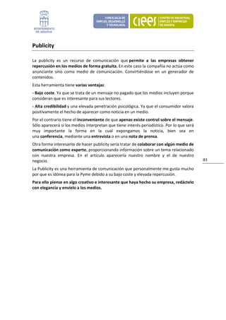 Publicity 

La  publicity  es  un  recurso  de  comunicación  que permite  a  las  empresas  obtener 
repercusión en los medios de forma gratuita. En este caso la compañía no actúa como 
anunciante  sino  como  medio  de  comunicación.  Convirtiéndose  en  un  generador  de 
contenidos. 
Esta herramienta tiene varias ventajas: 
‐ Bajo coste. Ya que se trata de un mensaje no pagado que los medios incluyen porque 
consideran que es interesante para sus lectores. 
‐ Alta credibilidad y una elevada penetración psicológica. Ya que el consumidor valora 
positivamente el hecho de aparecer como noticia en un medio.  
Por el contrario tiene el inconveniente de que apenas existe control sobre el mensaje. 
Sólo aparecerá si los medios interpretan que tiene interés periodístico. Por lo que será 
muy  importante  la  forma  en  la  cual  expongamos  la  noticia,  bien  sea  en 
una conferencia, mediante una entrevista o en una nota de prensa. 
Otra forma interesante de hacer publicity sería tratar de colaborar con algún medio de 
comunicación como experto, proporcionando información sobre un tema relacionado 
con  nuestra  empresa.  En  el  artículo  aparecería  nuestro  nombre  y  el  de  nuestro 
negocio.                                                                                     83 

La Publicity es una herramienta de comunicación que personalmente me gusta mucho 
por que es idónea para la Pyme debido a su bajo coste y elevada repercusión. 
Para ello piense en algo creativo e interesante que haya hecho su empresa, redáctelo 
con elegancia y envíelo a los medios. 
 
                               
 