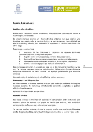  


Los medios sociales 

Los Blogs y los microblogs 

El blog se ha convertido en una herramienta fundamental de comunicación debido a 
sus múltiples posibilidades. 
Es  fundamental  que  creemos  un    diseño  atractivo  y  fácil  de  leer,  que  elijamos  una 
temática  que  aporte  valor  a  nuestros  lectores  y  que  renovemos  con  asiduidad  las 
entradas del blog. Además, para tener éxito es importante la continua interacción con 
otros blogs. 
Razones para crear un blog 
        1.    Aumento  de  las  relaciones  y  contactos,  se  generan  continuas 
        conversaciones muy útiles para la empresa. 
        2.    Rapidez en las comunicaciones y aumento de su repercusión. 
        3.    Percepción de la empresa como experta en una determinada materia. 
        4.    Mejora el posicionamiento en buscadores de las páginas corporativas. 
        5.    Permite conocer el pálpito del mercado e influir en él. 
                                                                                                   85 
Los microblogs combinan el concepto de blog con el de mensajería instantánea y los 
sms.  Se  trata  de  mensajes  cortos  de  texto  (máximo  140  caracteres)  muy  útiles  para 
compartir  información  con  otros  usuarios.  Por  ejemplo  promociones  que  realiza  la 
empresa.  
Como ejemplos de plataformas de microbloging: twitter, yammer… 
Los podcasts y los videos  on line 
De forma somera, se trata de archivos de audio y de video que podemos utilizar para 
nuestras  acciones  de  marketing,  introduciendo  contenidos  adaptados  al  público 
objetivo de cada negocio 
Ejemplos: Youtube, vimeo, google video… 

Las redes sociales 

Las  redes  sociales  en  Internet  son  espacios  de  conversación  entre  individuos  con 
diversos  grados  de  afinidad,  los  grupos  se  forman  por  amistad,  para  compartir 
conocimientos o aficiones, para intercambiar vivencias… 

Se  trata  de  una  herramienta  a  la  que  la  empresa  puede  sacar  mucho  partido  como 
medio de comunicación y marketing. Debido principalmente a su control y bajo coste. 
 