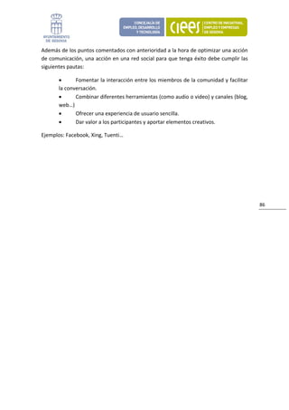Además de los puntos comentados con anterioridad a la hora de optimizar una acción 
de comunicación, una acción en una red social para que tenga éxito debe cumplir las 
siguientes pautas: 

       •      Fomentar la interacción entre los miembros de la comunidad y facilitar 
       la conversación. 
       •      Combinar diferentes herramientas (como audio o video) y canales (blog, 
       web…) 
       •      Ofrecer una experiencia de usuario sencilla. 
       •      Dar valor a los participantes y aportar elementos creativos. 

Ejemplos: Facebook, Xing, Tuenti…                              




                                                                                        86 
 