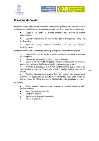 Marketing de Eventos 

La planificación y ejecución de un evento determinado que debe ser coherente con el 
posicionamiento del negocio,  los objetivos de este tipo de acciones son los siguientes: 
       •     Llegar  a  un  perfil  de  Cliente  concreto  que  asistirá  al  evento 
       determinado. 
       •       Generar  repercusión  en  los  medios  tanto  tradicionales  como  no 
       tradicionales. 
       •      Aprovechar  para  establecer  contactos  sobre  los  que  trabajar 
       posteriormente. 
Para realizarlo de forma correcta es preciso que tengamos en cuenta lo siguiente: 
       •       Planificación  y  desarrollo  de  la  acción  coherente  con  las  características 
       de la empresa. 
       •       Apostar por ejecuciones creativas y diferenciadoras. 
       •       Cuidar al máximo todos los detalles durante la realización del evento y 
       aprovechar cualquiera de ellos para vender empresa sin que se note. 
       •       Planificar  y  seleccionar  el  material  complementario  que  se  dará  a  las 
       participantes  del  evento.  Por  ejemplo  detalles,  regalos,  folletos,  material  de 
                                                                                                     87 
       lectura… 
       •       Planificar  las  acciones  a  realizar  fuera  del  mismo,  que  servirán  para 
       aumentar  la  repercusión  de  este  tipo  de  actividades,  tales  como  notas  de 
       prensa, edición de videos, resúmenes, folletos, fotografías, ruedas de prensa… 
EJEMPLOS: 
       •     Actos  Sociales:  Inauguraciones,  entrega  de  premios,  cenas  de  gala, 
       reconocimientos… 
       •     Actos Deportivos y culturales 
       •     Congresos y Ferias 
       •     Lanzamiento de nuevos productos 
       •     Procesos formativos 
 
                                 
 