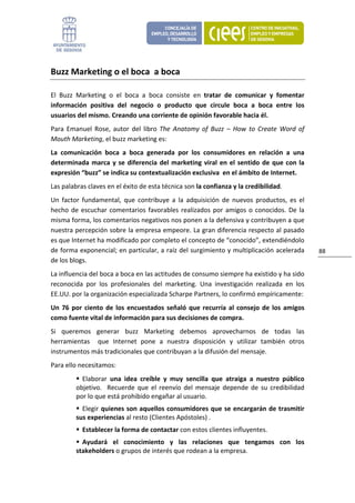 Buzz Marketing o el boca  a boca 

El  Buzz  Marketing  o  el  boca  a  boca  consiste  en  tratar  de  comunicar  y  fomentar 
información  positiva  del  negocio  o  producto  que  circule  boca  a  boca  entre  los 
usuarios del mismo. Creando una corriente de opinión favorable hacia él. 
Para  Emanuel  Rose,  autor  del  libro  The  Anatomy  of  Buzz  –  How  to  Create  Word  of 
Mouth Marketing, el buzz marketing es: 
La  comunicación  boca  a  boca  generada  por  los  consumidores  en  relación  a  una 
determinada  marca  y  se  diferencia  del  marketing  viral  en  el  sentido  de  que  con  la 
expresión “buzz” se indica su contextualización exclusiva  en el ámbito de Internet. 
Las palabras claves en el éxito de esta técnica son la confianza y la credibilidad.  
Un  factor  fundamental,  que  contribuye  a  la  adquisición  de  nuevos  productos,  es  el 
hecho  de  escuchar  comentarios  favorables  realizados  por  amigos  o  conocidos.  De  la 
misma forma, los comentarios negativos nos ponen a la defensiva y contribuyen a que 
nuestra percepción sobre la empresa empeore. La gran diferencia respecto al pasado 
es que Internet ha modificado por completo el concepto de “conocido”, extendiéndolo 
de forma exponencial; en particular, a raíz del surgimiento y multiplicación acelerada             88 
de los blogs. 
La influencia del boca a boca en las actitudes de consumo siempre ha existido y ha sido 
reconocida  por  los  profesionales  del  marketing.  Una  investigación  realizada  en  los 
EE.UU. por la organización especializada Scharpe Partners, lo confirmó empíricamente: 
Un  76  por  ciento  de  los  encuestados  señaló  que  recurría  al  consejo  de  los  amigos 
como fuente vital de información para sus decisiones de compra. 
Si  queremos  generar  buzz  Marketing  debemos  aprovecharnos  de  todas  las 
herramientas    que  Internet  pone  a  nuestra  disposición  y  utilizar  también  otros 
instrumentos más tradicionales que contribuyan a la difusión del mensaje. 
Para ello necesitamos: 
           Elaborar  una  idea  creíble  y  muy  sencilla  que  atraiga  a  nuestro  público 
         objetivo.    Recuerde  que  el  reenvío  del  mensaje  depende  de  su  credibilidad 
         por lo que está prohibido engañar al usuario. 
           Elegir quienes son aquellos consumidores que se encargarán de trasmitir 
         sus experiencias al resto (Clientes Apóstoles) . 
           Establecer la forma de contactar con estos clientes influyentes. 
           Ayudará  el  conocimiento  y  las  relaciones  que  tengamos  con  los 
         stakeholders o grupos de interés que rodean a la empresa.  
 