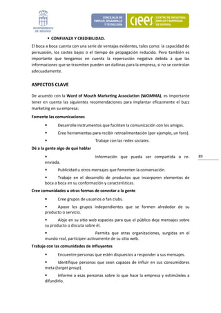 CONFIANZA Y CREDIBILIDAD. 
El boca a boca cuenta con una serie de ventajas evidentes, tales como: la capacidad de 
persuasión,  los  costes  bajos  o  el  tiempo  de  propagación  reducido.  Pero  también  es 
importante  que  tengamos  en  cuenta  la  repercusión  negativa  debida  a  que  las 
informaciones que se trasmiten pueden ser dañinas para la empresa, si no se controlan 
adecuadamente. 


ASPECTOS CLAVE 

De acuerdo con la Word of Mouth Marketing Association (WOMMA), es importante 
tener  en  cuenta  las  siguientes  recomendaciones  para  implantar  eficazmente  el  buzz 
marketing en su empresa: 
Fomente las comunicaciones 
               Desarrolle instrumentos que faciliten la comunicación con los amigos. 
               Cree herramientas para recibir retroalimentación (por ejemplo, un foro). 
                                     Trabaje con las redes sociales. 
Dé a la gente algo de qué hablar   
                                     Información  que  pueda  ser  compartida  o  re‐             89 
       enviada. 
               Publicidad u otros mensajes que fomenten la conversación. 
              Trabaje  en  el  desarrollo  de  productos  que  incorporen  elementos  de 
       boca a boca en su conformación y características. 
Cree comunidades u otras formas de conectar a la gente  
               Cree grupos de usuarios o fan clubs. 
             Apoye  los  grupos  independientes  que  se  formen  alrededor  de  su 
       producto o servicio. 
              Aloje en su sitio web espacios para que el público deje mensajes sobre 
       su producto o discuta sobre él. 
                                   Permita  que  otras  organizaciones,  surgidas  en  el 
       mundo real, participen activamente de su sitio web. 
Trabaje con las comunidades de influyentes             
               Encuentre personas que estén dispuestos a responder a sus mensajes. 
              Identifique  personas  que  sean  capaces  de  influir  en  sus  consumidores 
       meta (target group). 
              Informe  a  esas  personas  sobre  lo  que  hace  la  empresa  y  estimúleles  a 
       difundirlo. 
 