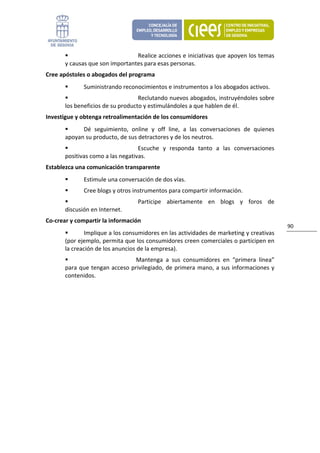 Realice acciones e iniciativas que apoyen los temas 
       y causas que son importantes para esas personas. 
Cree apóstoles o abogados del programa   
              Suministrando reconocimientos e instrumentos a los abogados activos. 
                                   Reclutando nuevos abogados, instruyéndoles sobre 
       los beneficios de su producto y estimulándoles a que hablen de él. 
Investigue y obtenga retroalimentación de los consumidores 
             Dé  seguimiento,  online  y  off  line,  a  las  conversaciones  de  quienes 
       apoyan su producto, de sus detractores y de los neutros. 
                                   Escuche  y  responda  tanto  a  las  conversaciones 
       positivas como a las negativas. 
Establezca una comunicación transparente               
              Estimule una conversación de dos vías. 
              Cree blogs y otros instrumentos para compartir información. 
                                     Participe  abiertamente  en  blogs  y  foros  de 
       discusión en Internet. 
Co‐crear y compartir la información            
                                                                                                 90 
               Implique a los consumidores en las actividades de marketing y creativas 
       (por ejemplo, permita que los consumidores creen comerciales o participen en 
       la creación de los anuncios de la empresa). 
                                    Mantenga  a  sus  consumidores  en  “primera  línea” 
       para  que  tengan  acceso  privilegiado,  de  primera  mano,  a  sus  informaciones  y 
       contenidos. 
 
                               
 